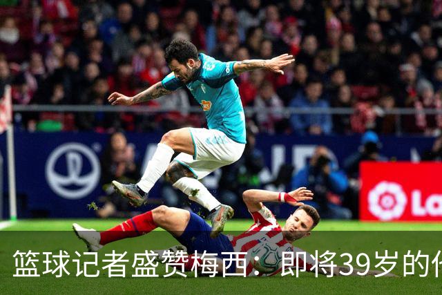 篮球记者盛赞梅西：即将39岁的他依旧无与伦比 梅西之后再无梅西