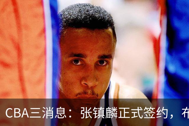 CBA三消息：张镇麟正式签约，布朗和广厦有矛盾，中国男篮增劲敌